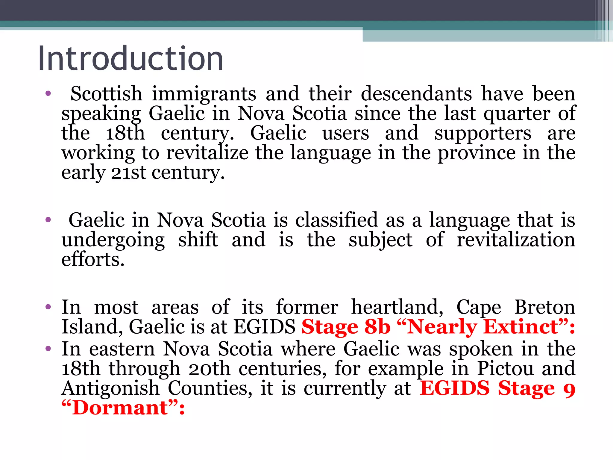 Introduction
• Scottish immigrants and their descendants have been
speaking Gaelic in Nova Scotia since the last quarter of
the 18th century. Gaelic users and supporters are
working to revitalize the language in the province in the
early 21st century.
• Gaelic in Nova Scotia is classified as a language that is
undergoing shift and is the subject of revitalization
efforts.
• In most areas of its former heartland, Cape Breton
Island, Gaelic is at EGIDS Stage 8b “Nearly Extinct”:
• In eastern Nova Scotia where Gaelic was spoken in the
18th through 20th centuries, for example in Pictou and
Antigonish Counties, it is currently at EGIDS Stage 9
“Dormant”:

 