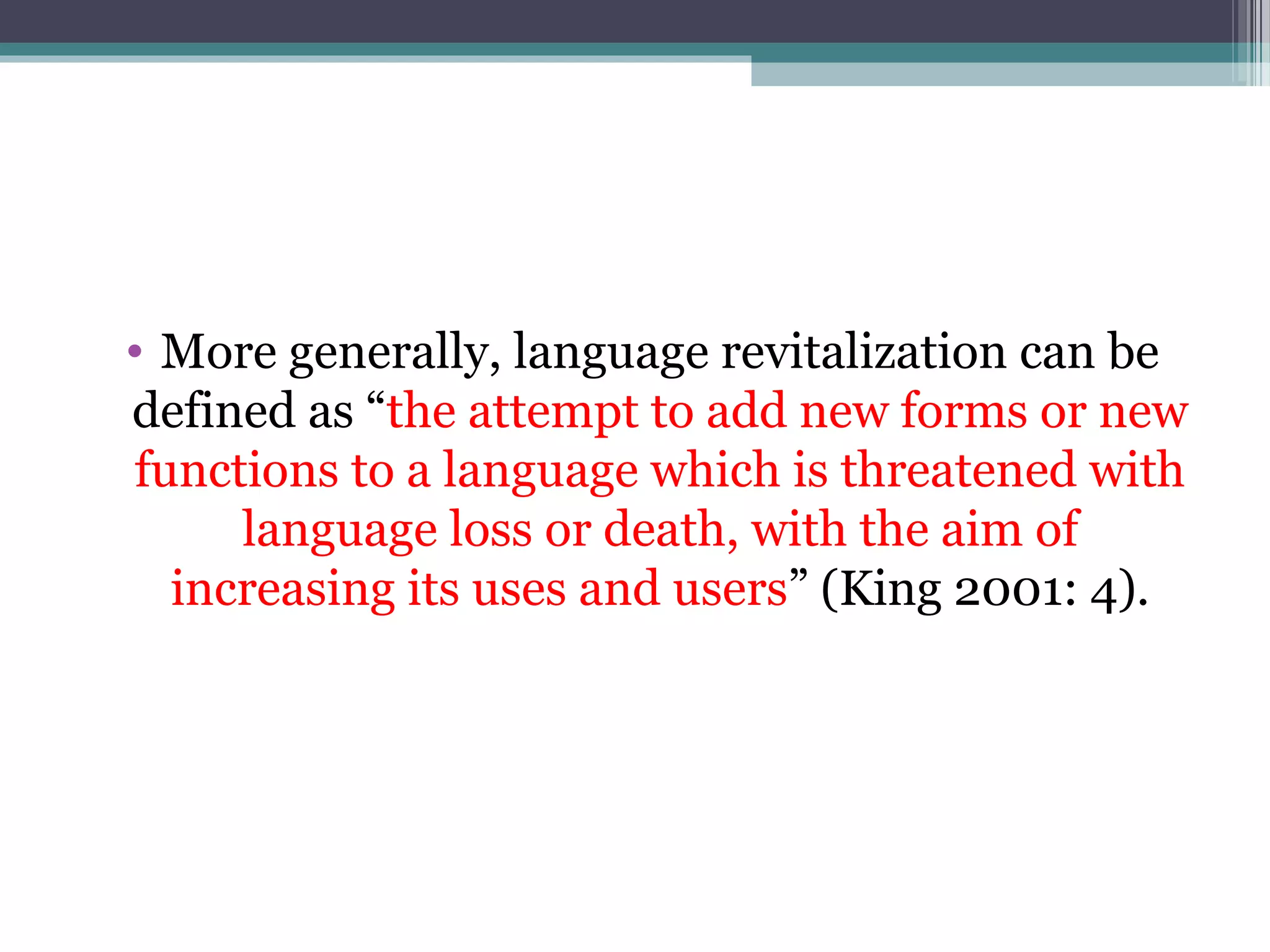 • More generally, language revitalization can be
defined as “the attempt to add new forms or new
functions to a language which is threatened with
language loss or death, with the aim of
increasing its uses and users” (King 2001: 4).

 