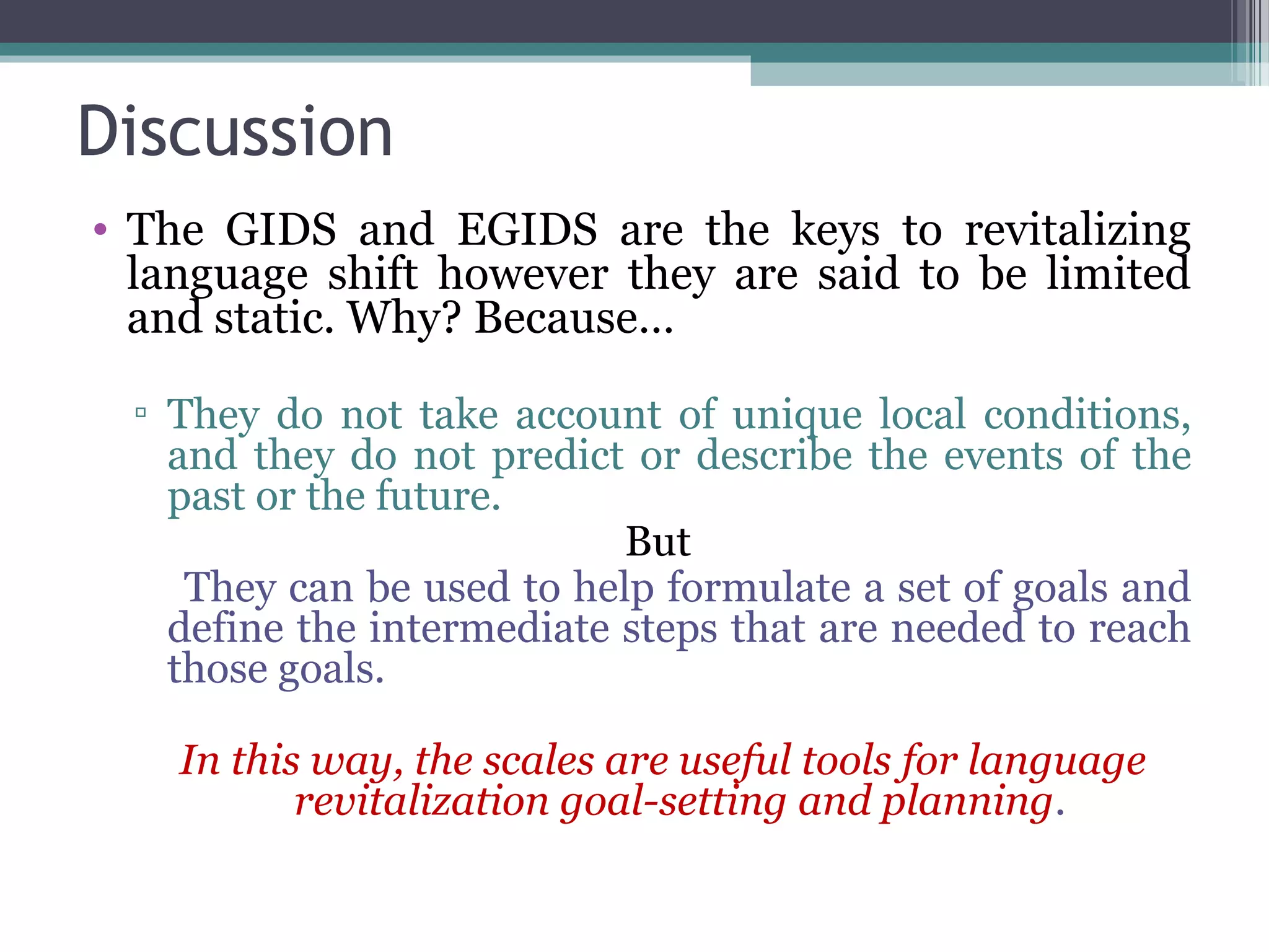 Discussion
• The GIDS and EGIDS are the keys to revitalizing
language shift however they are said to be limited
and static. Why? Because…
▫ They do not take account of unique local conditions,
and they do not predict or describe the events of the
past or the future.
But
They can be used to help formulate a set of goals and
define the intermediate steps that are needed to reach
those goals.
In this way, the scales are useful tools for language
revitalization goal-setting and planning.

 