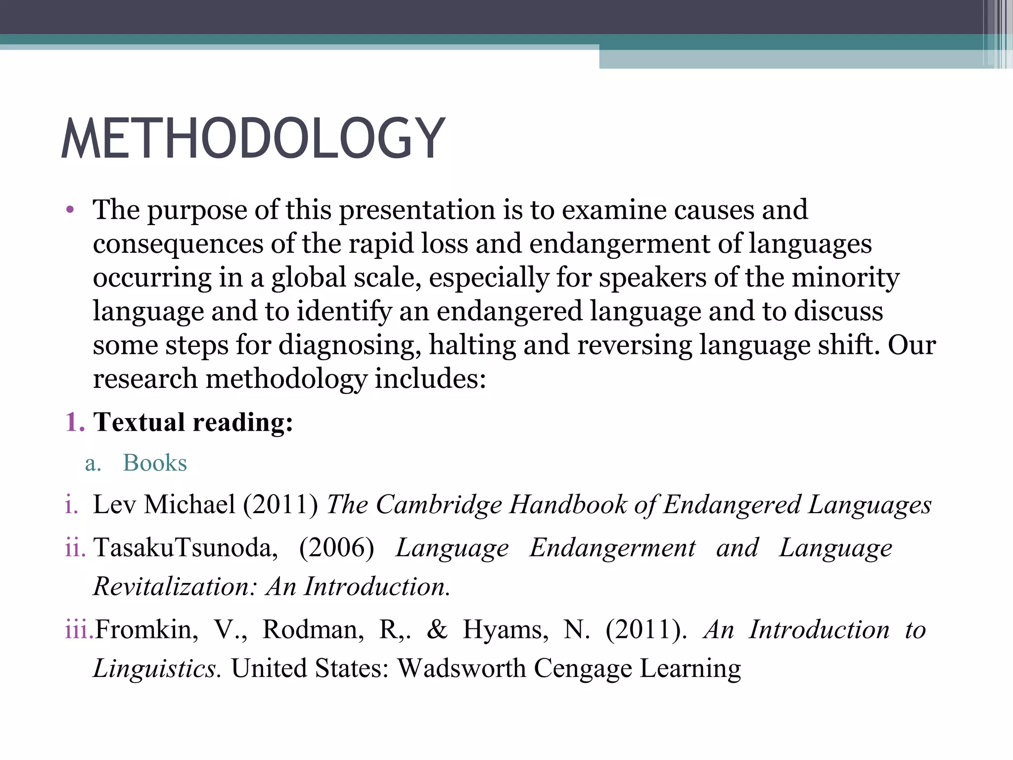 METHODOLOGY
• The purpose of this presentation is to examine causes and
consequences of the rapid loss and endangerment of languages
occurring in a global scale, especially for speakers of the minority
language and to identify an endangered language and to discuss
some steps for diagnosing, halting and reversing language shift. Our
research methodology includes:
1. Textual reading:
a. Books

i. Lev Michael (2011) The Cambridge Handbook of Endangered Languages
ii. TasakuTsunoda, (2006) Language Endangerment and Language
Revitalization: An Introduction.
iii.Fromkin, V., Rodman, R,. & Hyams, N. (2011). An Introduction to
Linguistics. United States: Wadsworth Cengage Learning

 