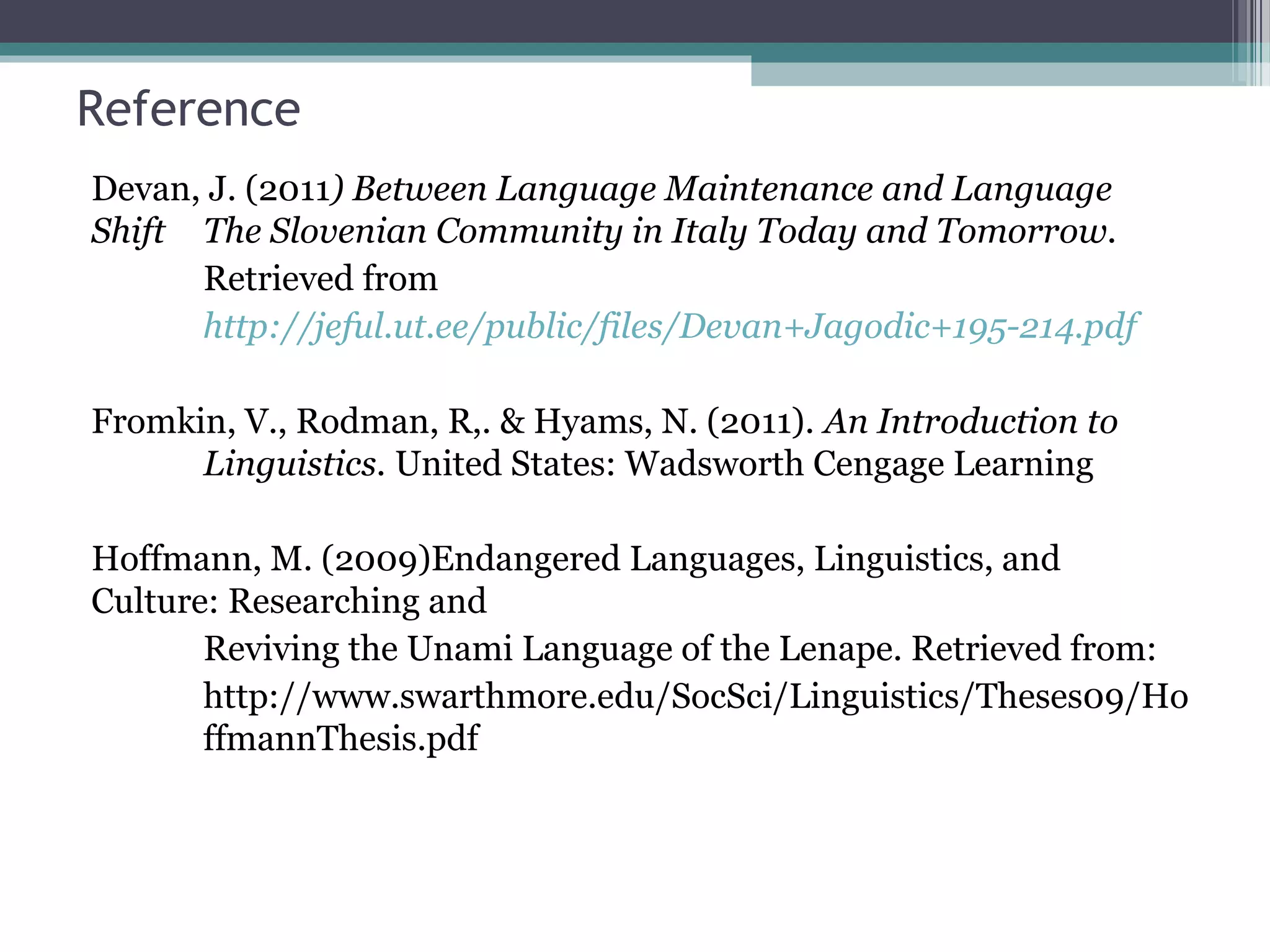 Reference
Devan, J. (2011) Between Language Maintenance and Language
Shift The Slovenian Community in Italy Today and Tomorrow.
Retrieved from
http://jeful.ut.ee/public/files/Devan+Jagodic+195-214.pdf
Fromkin, V., Rodman, R,. & Hyams, N. (2011). An Introduction to
Linguistics. United States: Wadsworth Cengage Learning
Hoffmann, M. (2009)Endangered Languages, Linguistics, and
Culture: Researching and
Reviving the Unami Language of the Lenape. Retrieved from:
http://www.swarthmore.edu/SocSci/Linguistics/Theses09/Ho
ffmannThesis.pdf

 