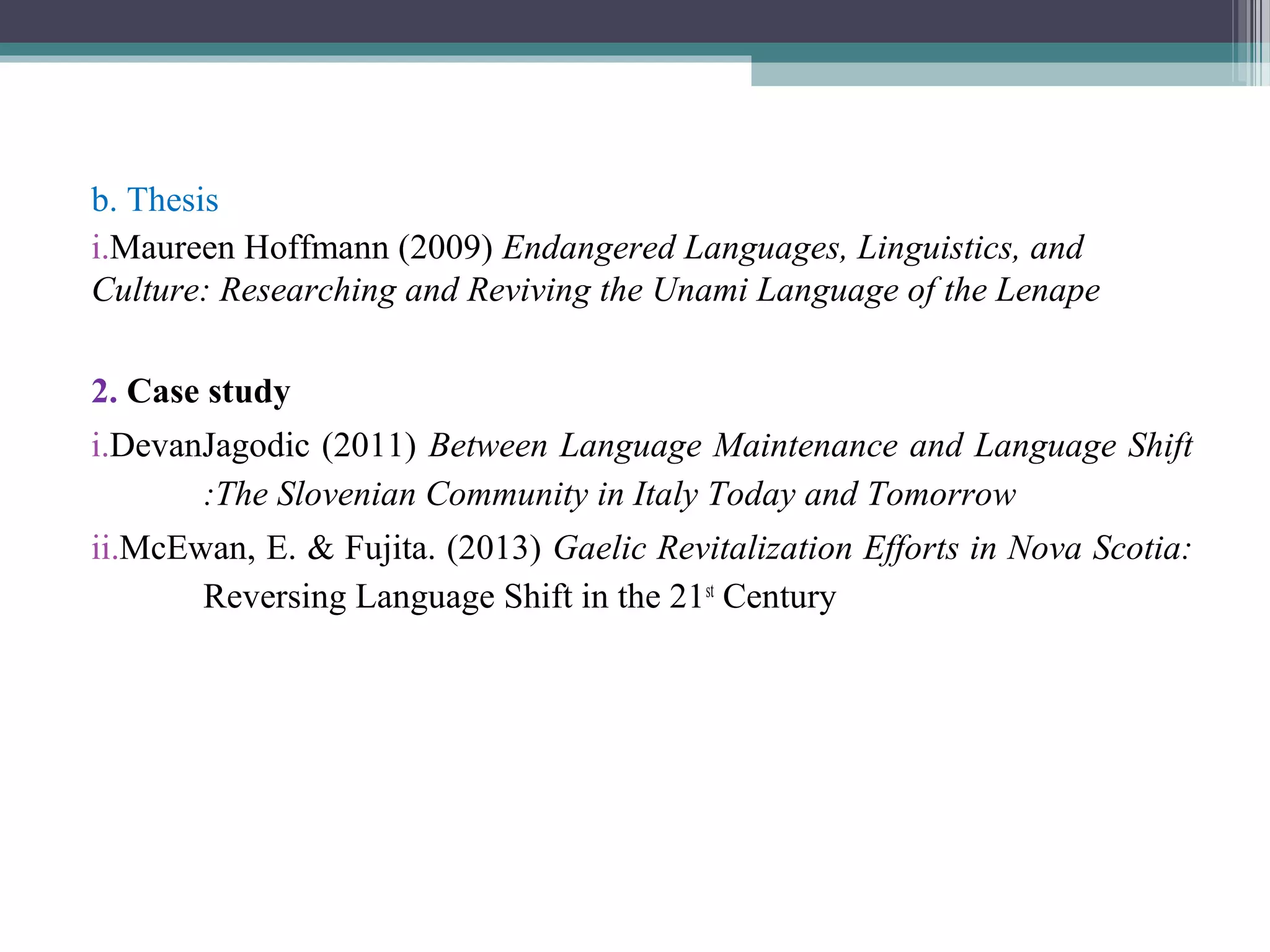b. Thesis
i.Maureen Hoffmann (2009) Endangered Languages, Linguistics, and
Culture: Researching and Reviving the Unami Language of the Lenape
2. Case study
i.DevanJagodic (2011) Between Language Maintenance and Language Shift
:The Slovenian Community in Italy Today and Tomorrow
ii.McEwan, E. & Fujita. (2013) Gaelic Revitalization Efforts in Nova Scotia:
Reversing Language Shift in the 21st Century

 