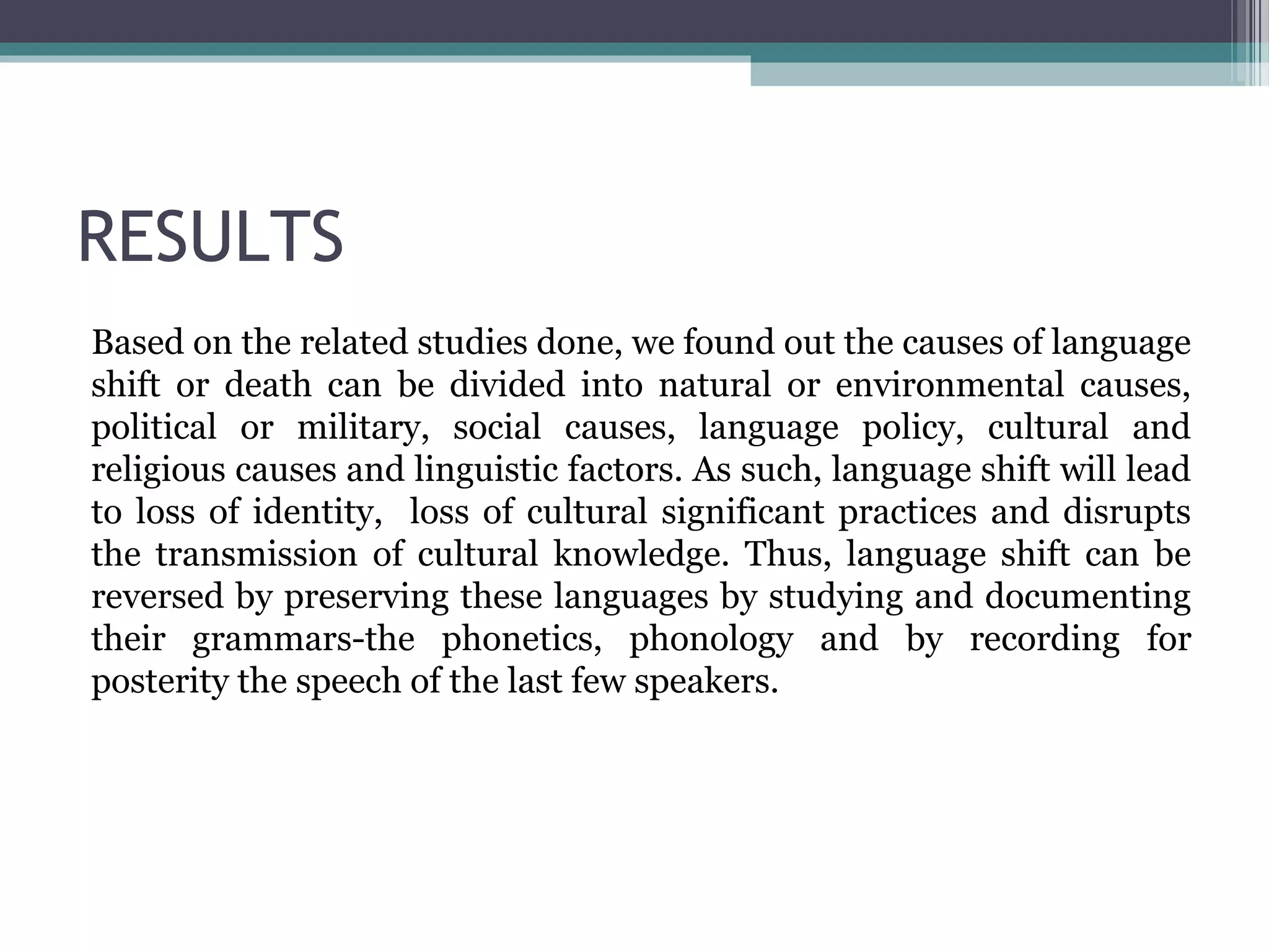 RESULTS
Based on the related studies done, we found out the causes of language
shift or death can be divided into natural or environmental causes,
political or military, social causes, language policy, cultural and
religious causes and linguistic factors. As such, language shift will lead
to loss of identity, loss of cultural significant practices and disrupts
the transmission of cultural knowledge. Thus, language shift can be
reversed by preserving these languages by studying and documenting
their grammars-the phonetics, phonology and by recording for
posterity the speech of the last few speakers.

 