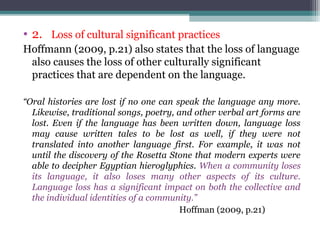 • 2. Loss of cultural significant practices
Hoffmann (2009, p.21) also states that the loss of language
also causes the loss of other culturally significant
practices that are dependent on the language.
“Oral histories are lost if no one can speak the language any more.
Likewise, traditional songs, poetry, and other verbal art forms are
lost. Even if the language has been written down, language loss
may cause written tales to be lost as well, if they were not
translated into another language first. For example, it was not
until the discovery of the Rosetta Stone that modern experts were
able to decipher Egyptian hieroglyphics. When a community loses
its language, it also loses many other aspects of its culture.
Language loss has a significant impact on both the collective and
the individual identities of a community.”
Hoffman (2009, p.21)

 