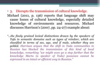 • 3. Disrupts the transmission of cultural knowledge.
Michael (2011, p. 136) reports that language shift may
cause losses of cultural knowledge, especially detailed
knowledge of environments and resources. Michael
discusses Harrison’s (2007, pp. 24-27) example about:
“…the finely grained lexical distinctions drawn by the speakers of
Tofa in semantic domains such as types of reindeer, which are
classified in terms of sex, age, and if male, whether they are
gelded. Harrison argues that the shift in Toda communities to
Russian has blocked the transmission of this kind of local
knowledge, remarking “we might even go a step further that the
knowledge Marta (a speaker of Toda) possesses cannot be
expressed in an intact or efficient way in Russian.”

 