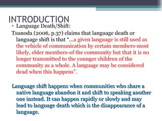INTRODUCTION

• Language Death/Shift:
Tsunoda (2006, p.37) claims that language death or
language shift is that “…a given language is still used as
the vehicle of communication by certain members-most
likely, elder members-of the community but that it is no
longer transmitted to the younger children of the
community as a whole. A language may be considered
dead when this happens”.
Language shift happens when communities who share a
native language abandon it and shift to speaking another
one instead. It can happen rapidly or slowly and may
lead to language death which is the disappearance of a
language.

 