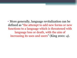 • More generally, language revitalization can be
defined as “the attempt to add new forms or new
functions to a language which is threatened with
language loss or death, with the aim of
increasing its uses and users” (King 2001: 4).

 