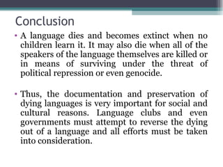Conclusion
• A language dies and becomes extinct when no
children learn it. It may also die when all of the
speakers of the language themselves are killed or
in means of surviving under the threat of
political repression or even genocide.
• Thus, the documentation and preservation of
dying languages is very important for social and
cultural reasons. Language clubs and even
governments must attempt to reverse the dying
out of a language and all efforts must be taken
into consideration.

 