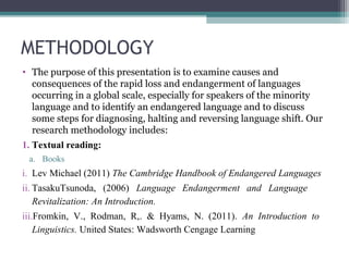 METHODOLOGY
• The purpose of this presentation is to examine causes and
consequences of the rapid loss and endangerment of languages
occurring in a global scale, especially for speakers of the minority
language and to identify an endangered language and to discuss
some steps for diagnosing, halting and reversing language shift. Our
research methodology includes:
1. Textual reading:
a. Books

i. Lev Michael (2011) The Cambridge Handbook of Endangered Languages
ii. TasakuTsunoda, (2006) Language Endangerment and Language
Revitalization: An Introduction.
iii.Fromkin, V., Rodman, R,. & Hyams, N. (2011). An Introduction to
Linguistics. United States: Wadsworth Cengage Learning

 