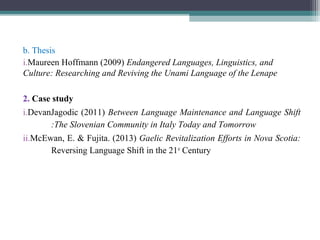 b. Thesis
i.Maureen Hoffmann (2009) Endangered Languages, Linguistics, and
Culture: Researching and Reviving the Unami Language of the Lenape
2. Case study
i.DevanJagodic (2011) Between Language Maintenance and Language Shift
:The Slovenian Community in Italy Today and Tomorrow
ii.McEwan, E. & Fujita. (2013) Gaelic Revitalization Efforts in Nova Scotia:
Reversing Language Shift in the 21st Century

 