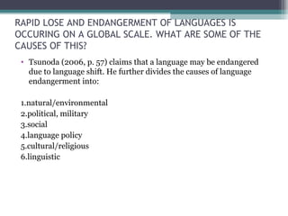 RAPID LOSE AND ENDANGERMENT OF LANGUAGES IS
OCCURING ON A GLOBAL SCALE. WHAT ARE SOME OF THE
CAUSES OF THIS?
• Tsunoda (2006, p. 57) claims that a language may be endangered
due to language shift. He further divides the causes of language
endangerment into:
1.natural/environmental
2.political, military
3.social
4.language policy
5.cultural/religious
6.linguistic

 