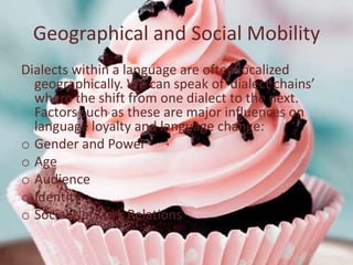 Geographical and Social Mobility
Dialects within a language are often localized
  geographically. We can speak of ‘dialect chains’
  where the shift from one dialect to the next.
  Factors such as these are major influences on
  language loyalty and language change:
o Gender and Power
o Age
o Audience
o Identity
o Social Network Relations
 