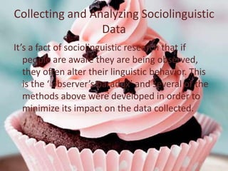 Collecting and Analyzing Sociolinguistic
                 Data
It’s a fact of sociolinguistic research that if
   people are aware they are being observed,
   they often alter their linguistic behavior. This
   is the ‘ observer’s paradox’ and several of the
   methods above were developed in order to
   minimize its impact on the data collected.
 