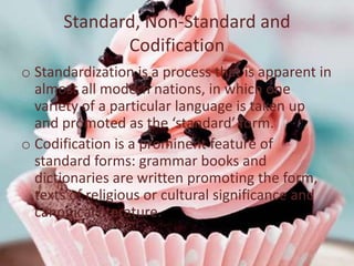 Standard, Non-Standard and
             Codification
o Standardization is a process that is apparent in
  almost all modern nations, in which one
  variety of a particular language is taken up
  and promoted as the ‘standard’ form.
o Codification is a prominent feature of
  standard forms: grammar books and
  dictionaries are written promoting the form,
  texts of religious or cultural significance and
  canonical literature.
 