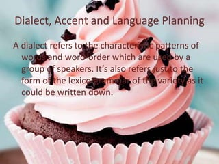 Dialect, Accent and Language Planning
A dialect refers to the characteristic patterns of
  words and word-order which are used by a
  group of speakers. It’s also refers just to the
  form of the lexico-grammar of the variety as it
  could be written down.
 