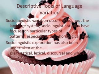 Descriptive Tools of Language
                Variation
Sociolinguistic variation occurs throughout the
  language system, sociolinguistic studies have
  focuses on particular types of
  patterns, especially at the phonological level.
Sociolinguistic exploration has also been
  undertaken at the
  grammatical, lexical, discoursal and whole-
  language levels.
 