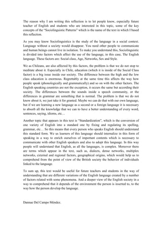 The reason why I am writing this reflection is to let people know, especially future
teacher of English and students who are interested in this topic, some of the key
concepts of the “Sociolinguistic Patterns” which is the name of the text in which I based
this reflection.

As you may know Sociolinguistics is the study of the language in a social context.
Language without a society would disappear. You need other people to communicate
and human beings cannot live in isolation. To make you understand this, Sociolinguistic
is divided into factors which affect the use of the language, in this case, The English
language. These factors are: Social class, Age, Networks, Sex and Style.

We as Chileans, are also affected by this factors, the problem is that we do not stop to
meditate about it. Especially in Chile, education (which it is inside of the Social Class
factor) is a big issue inside our society. The difference between the high and the low
class education is enormous. Regrettably at the same time this affects the way how
people speak (phonologically and grammatically) and so on with the other factors. The
English speaking countries are not the exception, it occurs the same but according their
society. The differences between the sounds inside a speech community, or the
differences in grammar are something that is normal. The problem is that we do not
know about it, we just take it for granted. Maybe we can do that with our own language,
but if we are learning a new language as a second or a foreign language it is necessary
to absorb all the knowledge that we can to have a better understanding of every word,
sentences, saying, idioms, etc…

Another topic that appears in this text is “Standardization”, which is the conversion of
one variety of English into a standard one by fixing and regulating its spelling,
grammar, etc… So this means that every person who speaks English should understand
this standard form. We us learners of this language should internalize in this form of
speaking in a way to enrich ourselves of important contents which is necessary to
communicate with other English speakers and also to adopt this language. In this way
people will understand that English, as all the languages, is complex. Moreover there
are terms which appear in the text, such as, dialects, dense networks, multiplex
networks, external and regional factors, geographical origins, which would help us to
comprehend from the point of view of the British society the behavior of individuals
linked to the language.

To sum up, this text would be useful for future teachers and students in the way of
understanding that are different variations of the English language created by a number
of factors related with some phenomena. And a deeper view of the English society in a
way to comprehend that it depends of the environment the person is inserted to, to the
way how the person develop the language.



Dannae Del Campo Méndez.
 