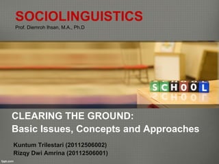 SOCIOLINGUISTICS
Prof. Diemroh Ihsan, M.A., Ph.D




CLEARING THE GROUND:
Basic Issues, Concepts and Approaches
Kuntum Trilestari (20112506002)
Rizqy Dwi Amrina (20112506001)
 