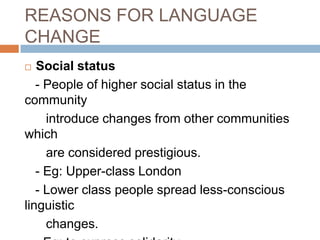 REASONS FOR LANGUAGE
CHANGE
Social status
- People of higher social status in the
community
introduce changes from other communities
which
are considered prestigious.
- Eg: Upper-class London
- Lower class people spread less-conscious
linguistic
changes.


 