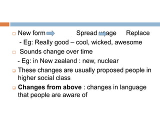 New form
Spread usage Replace
- Eg: Really good – cool, wicked, awesome
 Sounds change over time
- Eg: in New zealand : new, nuclear
 These changes are usually proposed people in
higher social class
 Changes from above : changes in language
that people are aware of


 