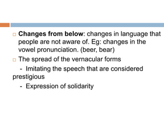 Changes from below: changes in language that
people are not aware of. Eg: changes in the
vowel pronunciation. (beer, bear)
 The spread of the vernacular forms
- Imitating the speech that are considered
prestigious
- Expression of solidarity


 