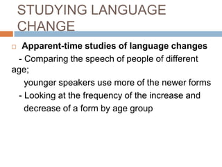 STUDYING LANGUAGE
CHANGE
Apparent-time studies of language changes
- Comparing the speech of people of different
age;
younger speakers use more of the newer forms
- Looking at the frequency of the increase and
decrease of a form by age group


 