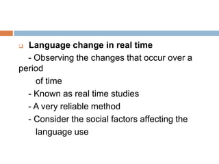 Language change in real time
- Observing the changes that occur over a
period
of time
- Known as real time studies
- A very reliable method
- Consider the social factors affecting the
language use


 