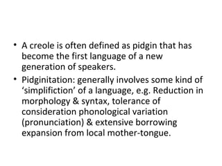 • A creole is often defined as pidgin that has
become the first language of a new
generation of speakers.
• Pidginitation: generally involves some kind of
‘simplifiction’ of a language, e.g. Reduction in
morphology & syntax, tolerance of
consideration phonological variation
(pronunciation) & extensive borrowing
expansion from local mother-tongue.
 