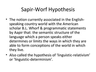Sapir-Worf Hypothesis
• The notion currently associated in the English-
speaking country world with the American
scholar B.L. Whorf & programmatic statements
by Aapir that: the semantic structure of the
language which a person speaks either
determines or limits the ways in which they are
able to form conceptions of the world in which
they live.
• Also called the hypothesis of ‘linguistic-relativism’
or ‘linguistic-determinism’.
 