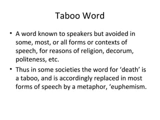 Taboo Word
• A word known to speakers but avoided in
some, most, or all forms or contexts of
speech, for reasons of religion, decorum,
politeness, etc.
• Thus in some societies the word for ‘death’ is
a taboo, and is accordingly replaced in most
forms of speech by a metaphor, ‘euphemism.
 