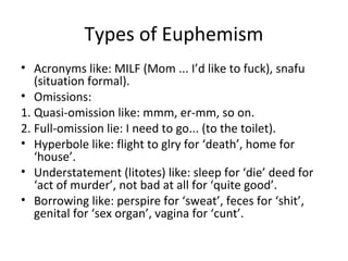 Types of Euphemism
• Acronyms like: MILF (Mom ... I’d like to fuck), snafu
(situation formal).
• Omissions:
1. Quasi-omission like: mmm, er-mm, so on.
2. Full-omission lie: I need to go... (to the toilet).
• Hyperbole like: flight to glry for ‘death’, home for
‘house’.
• Understatement (litotes) like: sleep for ‘die’ deed for
‘act of murder’, not bad at all for ‘quite good’.
• Borrowing like: perspire for ‘sweat’, feces for ‘shit’,
genital for ‘sex organ’, vagina for ‘cunt’.
 