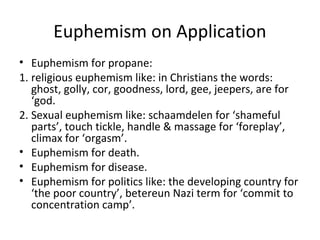 Euphemism on Application
• Euphemism for propane:
1. religious euphemism like: in Christians the words:
ghost, golly, cor, goodness, lord, gee, jeepers, are for
‘god.
2. Sexual euphemism like: schaamdelen for ‘shameful
parts’, touch tickle, handle & massage for ‘foreplay’,
climax for ‘orgasm’.
• Euphemism for death.
• Euphemism for disease.
• Euphemism for politics like: the developing country for
‘the poor country’, betereun Nazi term for ‘commit to
concentration camp’.
 