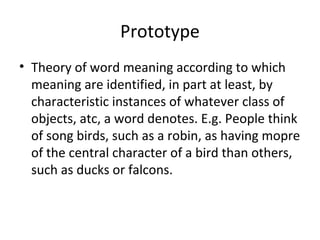 Prototype
• Theory of word meaning according to which
meaning are identified, in part at least, by
characteristic instances of whatever class of
objects, atc, a word denotes. E.g. People think
of song birds, such as a robin, as having mopre
of the central character of a bird than others,
such as ducks or falcons.
 