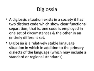 Diglossia
• A diglossic situation exists in a society it has
two distinct code which show clear functional
separation, that is, one code is employed in
one set of circumstances & the other in an
entirely different set.
• Diglossia is a relatively stable language
situation in which in addition to the primary
dialects of the language (which may include a
standard or regional standards).
 