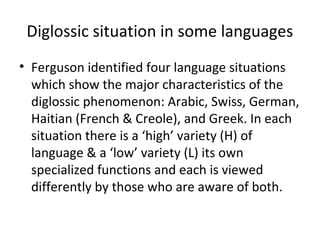 Diglossic situation in some languages
• Ferguson identified four language situations
which show the major characteristics of the
diglossic phenomenon: Arabic, Swiss, German,
Haitian (French & Creole), and Greek. In each
situation there is a ‘high’ variety (H) of
language & a ‘low’ variety (L) its own
specialized functions and each is viewed
differently by those who are aware of both.
 