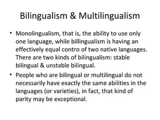 Bilingualism & Multilingualism
• Monolingualism, that is, the ability to use only
one language, while billingualism is having an
effectively equal contro of two native languages.
There are two kinds of bilingualism: stable
bilingual & unstable bilingual.
• People who are bilingual or multilingual do not
necessarily have exactly the same abilities in the
languages (or varieties), in fact, that kind of
parity may be exceptional.
 