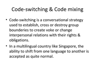 Code-switching & Code mixing
• Code-switching is a conversational strategy
used to establish, cross or destroy group
bounderies to create voke or change
interpersonal relations with their rights &
obligations.
• In a multilingual country like Singapore, the
ability to shift from one language to another is
accepted as quite normal.
 