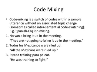 Code Mixing
• Code-mixing is a switch of codes within a sample
utterance without an associated topic change
(sometimes called intra-sentential code-switching).
E.g. Spanish-English mixing.
1. No van a bring it uo in the meeting.
“They are not going to bring it up in the meeting.”
2. Todos los Mexicanos were riled up.
“All the Mexicans were riled up.”
3. Estaba training para pelear.
“He was training to fight.”
 