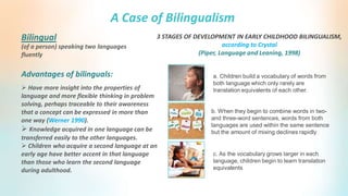 A Case of Bilingualism
(of a person) speaking two languages
fluently
Bilingual
 Have more insight into the properties of
language and more flexible thinking in problem
solving, perhaps traceable to their awareness
that a concept can be expressed in more than
one way (Werner 1990).
 Knowledge acquired in one language can be
transferred easily to the other languages.
 Children who acquire a second language at an
early age have better accent in that language
than those who learn the second language
during adulthood.
Advantages of bilinguals: a. Children build a vocabulary of words from
both language which only rarely are
translation equivalents of each other.
3 STAGES OF DEVELOPMENT IN EARLY CHILDHOOD BILINGUALISM,
according to Crystal
(Piper, Language and Leaning, 1998)
b. When they begin to combine words in two-
and three-word sentences, words from both
languages are used within the same sentence
but the amount of mixing declines rapidly
c. As the vocabulary grows larger in each
language, children begin to learn translation
equivalents
 