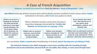 A Case of French Acquisition
Jean-Michel at the age of three moved to Paris with his family, and was enrolled in French nursery school. English
maintained in the home, while French was spoken at school.
(Adapted, excerpted and outlined from Ruth Guy Metraux “Study of Bilingualism”, 1962)
What a child does and does not do when learning or
acquiring a language (enumerated by: Fromkin and
Rodman, An Introduction to Language, 1993):
Children do not learn a
language by storing all
the words and all the
sentences in some giant
mental dictionary. The
list of words is finite,
but no dictionary can
hold all the sentences,
which are infinite in
number.
Children learn to construct
sentences, most of which
they have never have
produced before.
Children learn to understand sentences
they have never heard before. They
cannot do so by matching the “heard
utterance” with some stored sentences.
Children must therefore
construct mentally the “rules”
that permit them to use
language creatively.
No one teaches them these
rules. Their parents are no
more aware of the
phonological, syntactic, and
semantic rules
As a conclusion, Walter Leopold states the following, in his book, Speech Development of a Bilingual Child:
The historical treatment of a child’s language is much more revealing than the recording of single
word-forms and sound-substitution, because both are not stable; they change, in some cases through many
stages.
 