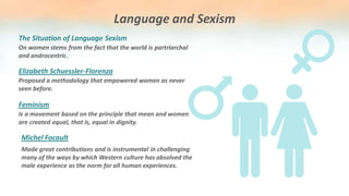 Language and Sexism
On women stems from the fact that the world is partriarchal
and androcentric.
The Situation of Language Sexism
Proposed a methodology that empowered women as never
seen before.
Elizabeth Schuessler-Florenza
Is a movement based on the principle that mean and women
are created equal, that is, equal in dignity.
Feminism
Made great contributions and is instrumental in challenging
many of the ways by which Western culture has absolved the
male experience as the norm for all human experiences.
Michel Focault
 