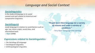 Language and Social Context
is the study of language in its social
context and well related to historical and
comparative linguistics.
Sociolinguistics
“People learn their language for a variety
of reasons and under a variety of
conditions.”
- Terry Piper “Language and Learning”
study language in relation to social factors such as
age, sex, ethnic origin, social class, and
educational level.
– Piper (1998)
Sociolinguist
 The Sociology of Language
 Sociological Linguistics
 Anthropological Linguistics
Expressions related to Sociolinguistics:
 