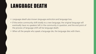 LANGUAGE DEATH
• Language death also known language extinction and language loss.
• If the entire community shift totally to a new language, the original language will
eventually have no speakers left in the community in question, and the end point of
the process of language shift will be language death.
• When all the people who speak a language die, the language dies with them.
 