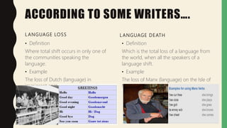 ACCORDING TO SOME WRITERS….
L ANGUAGE LOSS
• Definition
Where total shift occurs in only one of
the communities speaking the
language.
• Example
The loss of Dutch (language) in
immigrant communities in Australia.
L ANGUAGE DEATH
• Definition
Which is the total loss of a language from
the world, when all the speakers of a
language shift.
• Example
The loss of Manx (language) on the Isle of
Man.
 