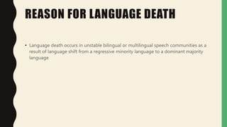 REASON FOR LANGUAGE DEATH
• Language death occurs in unstable bilingual or multilingual speech communities as a
result of language shift from a regressive minority language to a dominant majority
language
 