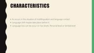 CHARACTERISTICS
• Its occurs in the situation of multilingualism and language contact.
• Language shift maybe take place before it.
• Language loss can be occur on two levels. Personal level or familial level
 