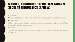 MARKER, ACCORDING TO WILLIAM LABOV’S
SECULAR LINGUISTICS (A VIEW)
• Definition:
Marker is a linguistic variable which shows social stratification and style stratification.
• Importance:
William Labov emphasizes the important role of sociolinguistic markers in identifying
the speaker and the speech style.
• Purpose:
Marker as “A linguistic feature whose usage correlates both with social group and with
speech style”.
 