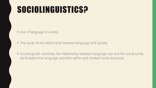 SOCIOLINGUISTICS?
• Use of language in society.
• The study of the relationship between language and society.
• Sociolinguistic examines the relationship between language use and the social world,
particularly how language operates within and created social structures.
 