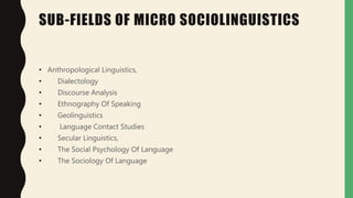 SUB-FIELDS OF MICRO SOCIOLINGUISTICS
• Anthropological Linguistics,
• Dialectology
• Discourse Analysis
• Ethnography Of Speaking
• Geolinguistics
• Language Contact Studies
• Secular Linguistics,
• The Social Psychology Of Language
• The Sociology Of Language
 
