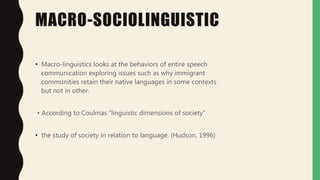 MACRO-SOCIOLINGUISTIC
• Macro-linguistics looks at the behaviors of entire speech
communication exploring issues such as why immigrant
communities retain their native languages in some contexts
but not in other.
• According to Coulmas “linguistic dimensions of society”
• the study of society in relation to language. (Hudson, 1996)
 